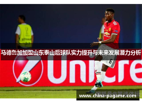 马德鲁加加盟山东泰山后球队实力提升与未来发展潜力分析