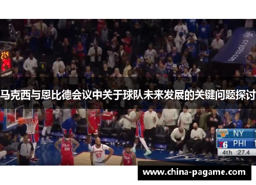马克西与恩比德会议中关于球队未来发展的关键问题探讨