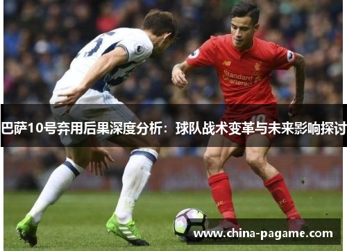 巴萨10号弃用后果深度分析：球队战术变革与未来影响探讨