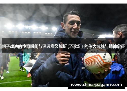 帽子戏法的传奇瞬间与深远意义解析 足球场上的伟大成就与精神象征