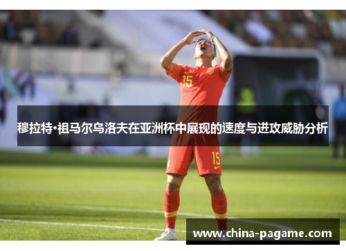 穆拉特·祖马尔乌洛夫在亚洲杯中展现的速度与进攻威胁分析 穆拉特·祖马尔乌洛夫在亚洲杯中展现的速度与进攻威胁分析