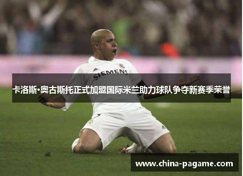 卡洛斯·奥古斯托正式加盟国际米兰助力球队争夺新赛季荣誉