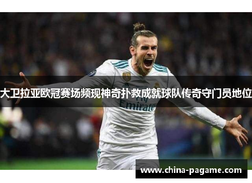 大卫拉亚欧冠赛场频现神奇扑救成就球队传奇守门员地位