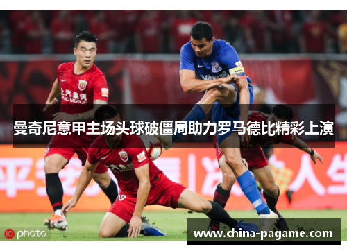 曼奇尼意甲主场头球破僵局助力罗马德比精彩上演