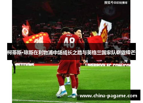 柯蒂斯·琼斯在利物浦中场成长之路与英格兰国家队崭露锋芒