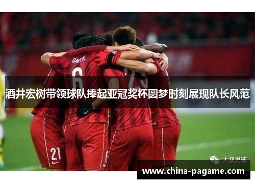 酒井宏树带领球队捧起亚冠奖杯圆梦时刻展现队长风范