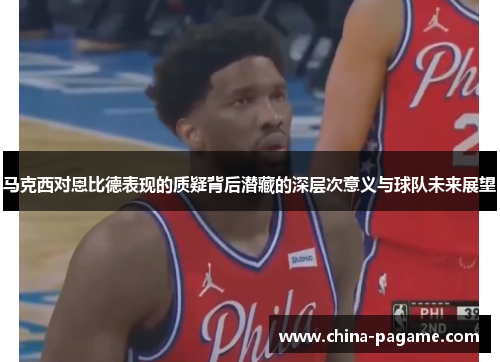 马克西对恩比德表现的质疑背后潜藏的深层次意义与球队未来展望